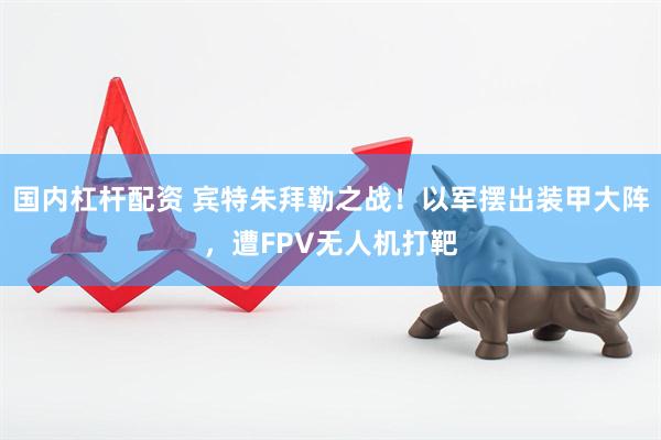 国内杠杆配资 宾特朱拜勒之战！以军摆出装甲大阵，遭FPV无人机打靶