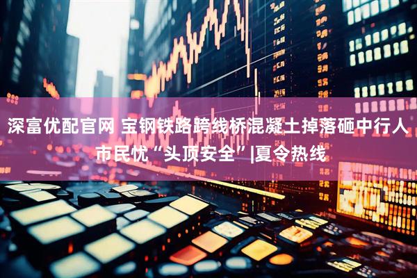 深富优配官网 宝钢铁路跨线桥混凝土掉落砸中行人 市民忧“头顶安全”|夏令热线