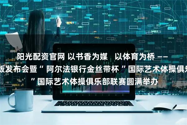 阳光配资官网 以书香为媒   以体育为桥 ——  维涅尔自传中文版发布会暨“ 阿尔法银行金丝带杯 ”国际艺术体操俱乐部联赛圆满举办