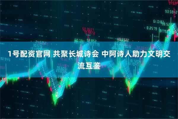 1号配资官网 共聚长城诗会 中阿诗人助力文明交流互鉴