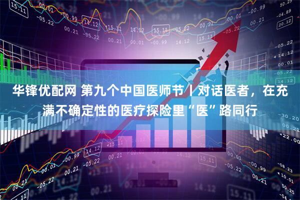 华锋优配网 第九个中国医师节丨对话医者，在充满不确定性的医疗探险里“医”路同行